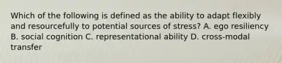 Which of the following is defined as the ability to adapt flexibly and resourcefully to potential sources of stress? A. ego resiliency B. social cognition C. representational ability D. cross-modal transfer