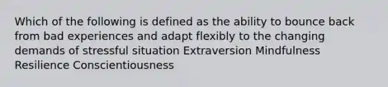 Which of the following is defined as the ability to bounce back from bad experiences and adapt flexibly to the changing demands of stressful situation Extraversion Mindfulness Resilience Conscientiousness