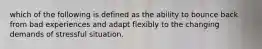which of the following is defined as the ability to bounce back from bad experiences and adapt flexibly to the changing demands of stressful situation.