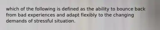 which of the following is defined as the ability to bounce back from bad experiences and adapt flexibly to the changing demands of stressful situation.