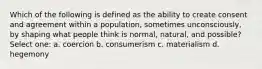 Which of the following is defined as the ability to create consent and agreement within a population, sometimes unconsciously, by shaping what people think is normal, natural, and possible? Select one: a. coercion b. consumerism c. materialism d. hegemony