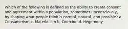 Which of the following is defined as the ability to create consent and agreement within a population, sometimes unconsciously, by shaping what people think is normal, natural, and possible? a. Consumerism c. Materialism b. Coercion d. Hegemony