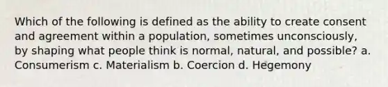 Which of the following is defined as the ability to create consent and agreement within a population, sometimes unconsciously, by shaping what people think is normal, natural, and possible? a. Consumerism c. Materialism b. Coercion d. Hegemony