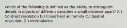 Which of the following is defined as the ability to distinguish details in objects of different densities a small distance apart? A.) Contrast resolution B.) Cross field uniformity C.) Spatial resolution D.) Interpolation