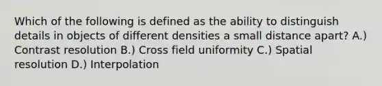 Which of the following is defined as the ability to distinguish details in objects of different densities a small distance apart? A.) Contrast resolution B.) Cross field uniformity C.) Spatial resolution D.) Interpolation