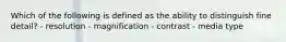 Which of the following is defined as the ability to distinguish fine detail? - resolution - magnification - contrast - media type