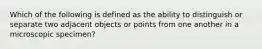 Which of the following is defined as the ability to distinguish or separate two adjacent objects or points from one another in a microscopic specimen?