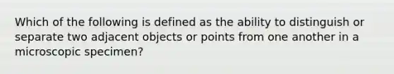 Which of the following is defined as the ability to distinguish or separate two adjacent objects or points from one another in a microscopic specimen?