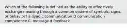 Which of the following is defined as the ability to effec tively exchange meaning through a common system of symbols, signs, or behavior? a dyadic communication D communication competence C. message d feedback