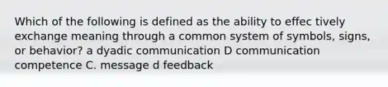 Which of the following is defined as the ability to effec tively exchange meaning through a common system of symbols, signs, or behavior? a dyadic communication D communication competence C. message d feedback