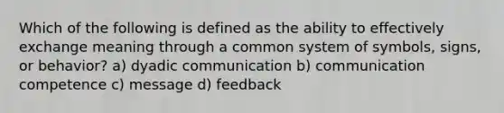 Which of the following is defined as the ability to effectively exchange meaning through a common system of symbols, signs, or behavior? a) dyadic communication b) communication competence c) message d) feedback