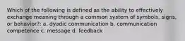 Which of the following is defined as the ability to effectively exchange meaning through a common system of symbols, signs, or behavior?: a. dyadic communication b. communication competence c. message d. feedback