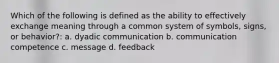 Which of the following is defined as the ability to effectively exchange meaning through a common system of symbols, signs, or behavior?: a. dyadic communication b. communication competence c. message d. feedback