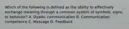 Which of the following is defined as the ability to effectively exchange meaning through a common system of symbols, signs, or behavior? A. Dyadic communication B. Communication competence C. Message D. Feedback