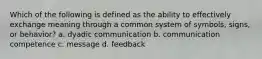 Which of the following is defined as the ability to effectively exchange meaning through a common system of symbols, signs, or behavior? a. dyadic communication b. communication competence c. message d. feedback