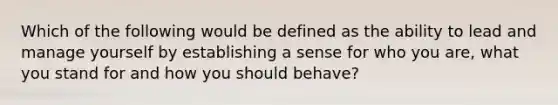 Which of the following would be defined as the ability to lead and manage yourself by establishing a sense for who you are, what you stand for and how you should behave?