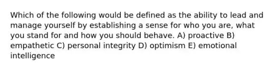 Which of the following would be defined as the ability to lead and manage yourself by establishing a sense for who you are, what you stand for and how you should behave. A) proactive B) empathetic C) personal integrity D) optimism E) emotional intelligence