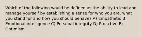 Which of the following would be defined as the ability to lead and manage yourself by establishing a sense for who you are, what you stand for and how you should behave? A) Empathetic B) Emotional intelligence C) Personal integrity D) Proactive E) Optimism