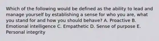 Which of the following would be defined as the ability to lead and manage yourself by establishing a sense for who you are, what you stand for and how you should behave? A. Proactive B. Emotional intelligence C. Empathetic D. Sense of purpose E. Personal integrity