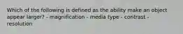 Which of the following is defined as the ability make an object appear larger? - magnification - media type - contrast - resolution