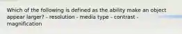 Which of the following is defined as the ability make an object appear larger? - resolution - media type - contrast - magnification