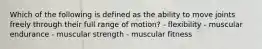 Which of the following is defined as the ability to move joints freely through their full range of motion? - flexibility - muscular endurance - muscular strength - muscular fitness