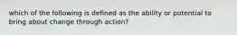 which of the following is defined as the ability or potential to bring about change through action?