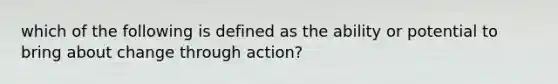 which of the following is defined as the ability or potential to bring about change through action?