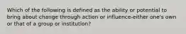 Which of the following is defined as the ability or potential to bring about change through action or influence-either one's own or that of a group or institution?