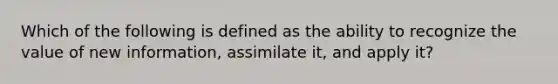 Which of the following is defined as the ability to recognize the value of new information, assimilate it, and apply it?