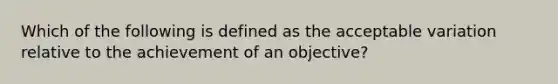 Which of the following is defined as the acceptable variation relative to the achievement of an objective?