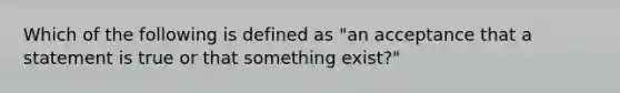 Which of the following is defined as "an acceptance that a statement is true or that something exist?"