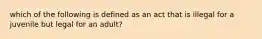 which of the following is defined as an act that is illegal for a juvenile but legal for an adult?