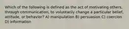 Which of the following is defined as the act of motivating others, through communication, to voluntarily change a particular belief, attitude, or behavior? A) manipulation B) persuasion C) coercion D) information