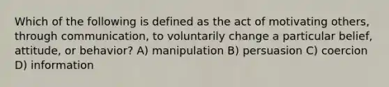 Which of the following is defined as the act of motivating others, through communication, to voluntarily change a particular belief, attitude, or behavior? A) manipulation B) persuasion C) coercion D) information