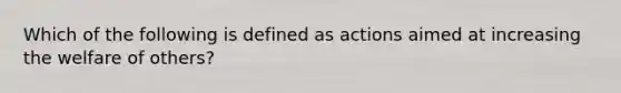 Which of the following is defined as actions aimed at increasing the welfare of others?