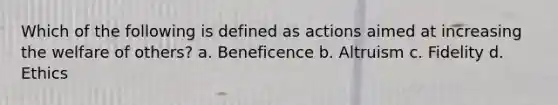 Which of the following is defined as actions aimed at increasing the welfare of others? a. Beneficence b. Altruism c. Fidelity d. Ethics