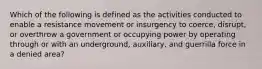 Which of the following is defined as the activities conducted to enable a resistance movement or insurgency to coerce, disrupt, or overthrow a government or occupying power by operating through or with an underground, auxiliary, and guerrilla force in a denied area?