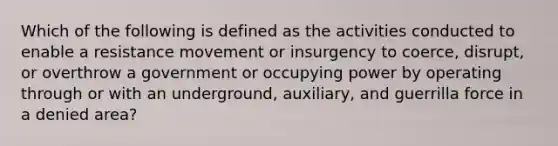 Which of the following is defined as the activities conducted to enable a resistance movement or insurgency to coerce, disrupt, or overthrow a government or occupying power by operating through or with an underground, auxiliary, and guerrilla force in a denied area?