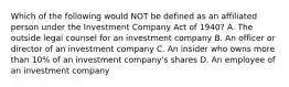 Which of the following would NOT be defined as an affiliated person under the Investment Company Act of 1940? A. The outside legal counsel for an investment company B. An officer or director of an investment company C. An insider who owns more than 10% of an investment company's shares D. An employee of an investment company