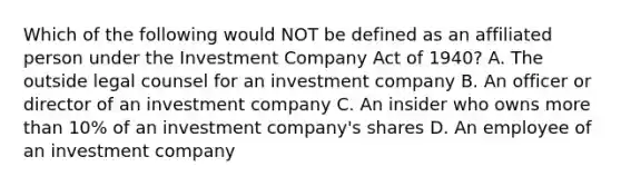 Which of the following would NOT be defined as an affiliated person under the Investment Company Act of 1940? A. The outside legal counsel for an investment company B. An officer or director of an investment company C. An insider who owns more than 10% of an investment company's shares D. An employee of an investment company