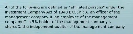 All of the following are defined as "affiliated persons" under the Investment Company Act of 1940 EXCEPT: A. an officer of the management company B. an employee of the management company C. a 5% holder of the management company's sharesD. the independent auditor of the management company