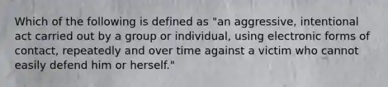 Which of the following is defined as "an aggressive, intentional act carried out by a group or individual, using electronic forms of contact, repeatedly and over time against a victim who cannot easily defend him or herself."