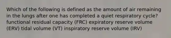 Which of the following is defined as the amount of air remaining in the lungs after one has completed a quiet respiratory cycle? functional residual capacity (FRC) expiratory reserve volume (ERV) tidal volume (VT) inspiratory reserve volume (IRV)