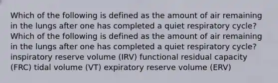 Which of the following is defined as the amount of air remaining in the lungs after one has completed a quiet respiratory cycle? Which of the following is defined as the amount of air remaining in the lungs after one has completed a quiet respiratory cycle? inspiratory reserve volume (IRV) functional residual capacity (FRC) tidal volume (VT) expiratory reserve volume (ERV)