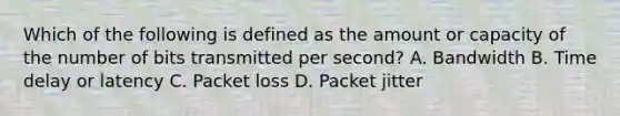 Which of the following is defined as the amount or capacity of the number of bits transmitted per second? A. Bandwidth B. Time delay or latency C. Packet loss D. Packet jitter