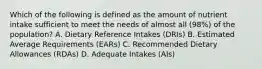 Which of the following is defined as the amount of nutrient intake sufficient to meet the needs of almost all (98%) of the population? A. Dietary Reference Intakes (DRIs) B. Estimated Average Requirements (EARs) C. Recommended Dietary Allowances (RDAs) D. Adequate Intakes (AIs)