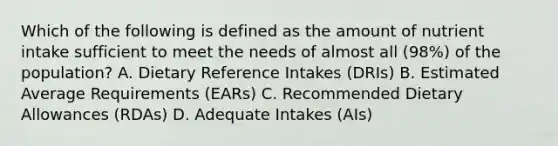 Which of the following is defined as the amount of nutrient intake sufficient to meet the needs of almost all (98%) of the population? A. Dietary Reference Intakes (DRIs) B. Estimated Average Requirements (EARs) C. Recommended Dietary Allowances (RDAs) D. Adequate Intakes (AIs)