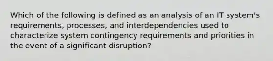 Which of the following is defined as an analysis of an IT system's requirements, processes, and interdependencies used to characterize system contingency requirements and priorities in the event of a significant disruption?