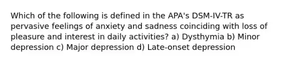 Which of the following is defined in the APA's DSM-IV-TR as pervasive feelings of anxiety and sadness coinciding with loss of pleasure and interest in daily activities? a) Dysthymia b) Minor depression c) Major depression d) Late-onset depression